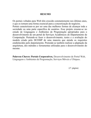 RESUMO

Os portais voltados para Web têm crescido constantemente nos últimos anos,
o que os tornam uma forma essencial para a concretização de negócios.
Portais caracterizam-se por ser uma das melhores formas de alcançar toda a
sociedade ou uma parte específica de usuários. Esse projeto resume-se no
estudo de Linguagens e Ambientes de Programação apropriados para o
desenvolvimento de um portal de Serviços Acadêmicos do Departamento de
Computação. Pretende-se fazer o desenvolvimento, testes e a avaliação do
modelo criado pelo DCOMP de uma maneira que atenda os requisitos
estabelecidos pelo departamento. Pretende-se também realizar a adaptação da
arquitetura, dos métodos e ferramentas utilizadas para o desenvolvimento do
mesmo.


Palavras Chaves: Portais Corporativos, Desenvolvimento de Portal Web,
Linguagens e Ambientes de Programação, Serviços Móveis e Ubíquos.


                                                        (1a. página)
 
