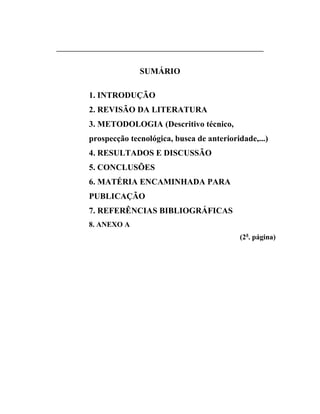 __________________________________________________________________


                          SUMÁRIO

          1. INTRODUÇÃO
          2. REVISÃO DA LITERATURA
          3. METODOLOGIA (Descritivo técnico,
          prospecção tecnológica, busca de anterioridade,...)
          4. RESULTADOS E DISCUSSÃO
          5. CONCLUSÕES
          6. MATÉRIA ENCAMINHADA PARA
          PUBLICAÇÃO
          7. REFERÊNCIAS BIBLIOGRÁFICAS
          8. ANEXO A
                                                          (2a. página)
 