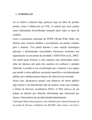 1. INTRODUÇÃO


Ao se referir a Internet hoje, pensa-se logo na idéia de grandes
portais, como o Globo.com ou UOL. É notável que esses portais
unem informações diversificadas tentando atrair todos os tipos de
usuários.
Com o crescimento acelerado da WWW (World Wide Web), nos
últimos anos crescem também o investimento em portais voltados
para a internet. “Um portal Internet é uma solução tecnológica
aplicada a determinadas necessidades funcionais existentes nas
organizações ou em setores de atividade.” (GOUVEIA et ali., 2007).
Um portal pode fornecer a uma empresa uma atratividade maior,
além de interesse por parte dos usuários em conhecer o produto
oferecido. Levando-se em consideração que a Internet é um espaço
que atende a vários públicos, um portal específico a um determinado
público alvo também possui chances de sobreviver no mercado.
Nesse caso, destacam-se portais com objetivos de tornar público
algo restrito a um determinado tipo de usuário, como, por exemplo,
o Portal de Serviços Acadêmicos (PSA). O PSA trata-se de um
espaço na internet que alimenta informações que interessam aos
alunos e funcionários de um determinado departamento.
O principal objetivo desse projeto é criar subsídios para o desenvolvimento de
um portal de Serviços Acadêmicos do DCOMP. Entre outros, será feita a
 