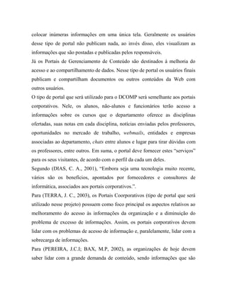 colocar inúmeras informações em uma única tela. Geralmente os usuários
desse tipo de portal não publicam nada, ao invés disso, eles visualizam as
informações que são postadas e publicadas pelos responsáveis.
Já os Portais de Gerenciamento de Conteúdo são destinados à melhoria do
acesso e ao compartilhamento de dados. Nesse tipo de portal os usuários finais
publicam e compartilham documentos ou outros conteúdos da Web com
outros usuários.
O tipo de portal que será utilizado para o DCOMP será semelhante aos portais
corporativos. Nele, os alunos, não-alunos e funcionários terão acesso a
informações sobre os cursos que o departamento oferece as disciplinas
ofertadas, suas notas em cada disciplina, notícias enviadas pelos professores,
oportunidades no mercado de trabalho, webmails, entidades e empresas
associadas ao departamento, chats entre alunos e lugar para tirar dúvidas com
os professores, entre outros. Em suma, o portal deve fornecer estes “serviços”
para os seus visitantes, de acordo com o perfil da cada um deles.
Segundo (DIAS, C. A., 2001), “Embora seja uma tecnologia muito recente,
vários são os benefícios, apontados por fornecedores e consultores de
informática, associados aos portais corporativos.”.
Para (TERRA, J. C., 2003), os Portais Coorporativos (tipo de portal que será
utilizado nesse projeto) possuem como foco principal os aspectos relativos ao
melhoramento do acesso às informações da organização e a diminuição do
problema de excesso de informações. Assim, os portais corporativos devem
lidar com os problemas de acesso de informação e, paralelamente, lidar com a
sobrecarga de informações.
Para (PEREIRA, J.C.I; BAX, M.P, 2002), as organizações de hoje devem
saber lidar com a grande demanda de conteúdo, sendo informações que são
 
