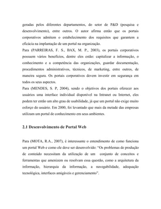 geradas pelos diferentes departamentos, do setor de P&D (pesquisa e
desenvolvimento), entre outros. O autor afirma então que os portais
corporativos admitem o estabelecimento dos requisitos que garantem a
eficácia na implantação de um portal na organização.
Para (PARREIRAS, F. S., BAX, M. P., 2003), os portais corporativos
possuem vários benefícios, dentre eles estão: capitalizar a informação, o
conhecimento e a competência das organizações, guardar documentação,
procedimentos administrativos, técnicos, de marketing, entre outros, de
maneira segura. Os portais corporativos devem investir em segurança em
todos os seus aspectos.
Para (MENDES, S. P, 2004), sendo o objetivos dos portais oferecer aos
usuários uma interface individual disponível na Intranet ou Internet, eles
podem ter então um alto grau de usabilidade, já que um portal não exige muito
esforço do usuário. Em 2000, foi levantado que mais da metade das empresas
utilizam um portal de conhecimento em seus ambientes.


2.1 Desenvolvimento de Portal Web


Para (MOTA, R.A., 2007), é interessante o entendimento de como funciona
um portal Web e como ele deve ser desenvolvido: “Os problemas de produção
de conteúdo necessitam da utilização de um            conjunto de conceitos e
ferramentas que amenizem ou resolvam essa questão, como a arquitetura da
informação, hierarquia da informação, a navegabilidade, adequação
tecnológica, interfaces amigáveis e gerenciamento”.
 