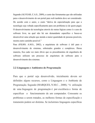Segundo (ALVEAR, C.A.S., 2009), o custo das ferramentas que são utilizadas
para o desenvolvimento de um portal para web também deve ser considerado.
De acordo com o autor, o custo “deriva da especialização para que a
tecnologia seja voltada especificamente para um problema (o de quem paga).
O desenvolvimento de tecnologias através de outras lógicas como é o caso de
software livre, na qual não há um demandante específico e busca-se
desenvolver uma solução que atenda a maior quantidade de pessoas possíveis,
mostra outro caminho possível.”
Para (FILHO, A.M.S., 2002), a arquitetura de software é útil para o
desenvolvimento de sistemas, sobretudos grandes e complexos. Dessa
maneira, fica cada vez mais óbvio que os procedimentos de engenharia de
software utilizem um processo de arquitetura de software para o
desenvolvimento dos sistemas.


2.2 Linguagens e Ambientes de Programação


Para que o portal seja desenvolvido, inicialmente devem ser
definidos alguns recursos, como a Linguagem e o Ambiente de
Programação. Segundo (MARQUES, N.M.C. , 2000), “A utilização
de uma linguagem de programação é por excelência a forma de
especificar o funcionamento de um computador. Consoante os
problemas a serem tratados, as melhores formas de especificação e
tratamento podem ser distintas. Se incluirmos linguagens específicas
 