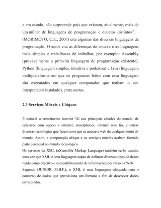 e em estudo, não surpreende pois que existam, atualmente, mais de
um milhar de linguagens de programação e dialetos distintos”.
(MORIMOTO, C.E., 2007) cita algumas das diversas linguagens de
programação. O autor cita as diferenças de sintaxe e as linguagens
mais simples e trabalhosas de trabalhar, por exemplo: Assembly
(provavelmente a primeira linguagem de programação existente),
Python (linguagem simples, intuitiva e poderosa) e Java (linguagem
multiplataforma em que os programas feitos com essa linguagem
são executados em qualquer computador que tenham o seu
interpretador instalado), entre outras.


2.3 Serviços Móveis e Ubíquos


É notável o crescimento internet 3G nas principais cidades do mundo, de
celulares com acesso a internet, smartphones, internet sem fio, e outras
diversas tecnologias que fazem com que se acesse a web de qualquer ponto do
mundo. Assim, a computação ubíqua e os serviços móveis acabam fazendo
parte essencial no mundo tecnológico.
Os serviços de XML (eXtensible Markup Language) também serão usados,
uma vez que XML é uma linguagem capaz de delinear diversos tipos de dados
tendo como objetivo o compartilhamento de informações por meio da Web.
Segundo (JUNIOR, M.B.F.), o XML é uma linguagem adequada para o
contorno de dados que aprovisiona um formato a fim de descrever dados
estruturados.
 