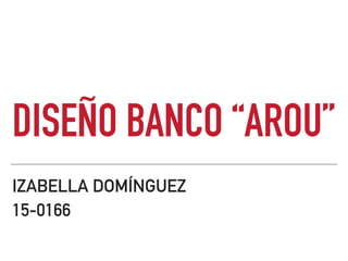 DISEÑO BANCO “AROU”
IZABELLA DOMÍNGUEZ
15-0166
 