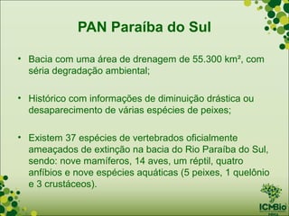 PAN Paraíba do Sul

• Bacia com uma área de drenagem de 55.300 km², com
  séria degradação ambiental;

• Histórico com informações de diminuição drástica ou
  desaparecimento de várias espécies de peixes;

• Existem 37 espécies de vertebrados oficialmente
  ameaçados de extinção na bacia do Rio Paraíba do Sul,
  sendo: nove mamíferos, 14 aves, um réptil, quatro
  anfíbios e nove espécies aquáticas (5 peixes, 1 quelônio
  e 3 crustáceos).
 