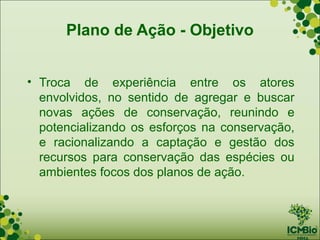 Plano de Ação - Objetivo


• Troca de experiência entre os atores
  envolvidos, no sentido de agregar e buscar
  novas ações de conservação, reunindo e
  potencializando os esforços na conservação,
  e racionalizando a captação e gestão dos
  recursos para conservação das espécies ou
  ambientes focos dos planos de ação.
 