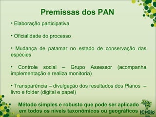 Premissas dos PAN
• Elaboração participativa

• Oficialidade do processo

• Mudança de patamar no estado de conservação das
espécies

• Controle social – Grupo Assessor          (acompanha
implementação e realiza monitoria)

• Transparência – divulgação dos resultados dos Planos –
livro e folder (digital e papel)

   Método simples e robusto que pode ser aplicado
   em todos os níveis taxonômicos ou geográficos
 