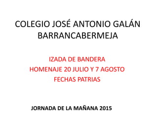 COLEGIO JOSÉ ANTONIO GALÁN
BARRANCABERMEJA
IZADA DE BANDERA
HOMENAJE 20 JULIO Y 7 AGOSTO
FECHAS PATRIAS
JORNADA DE LA MAÑANA 2015
 