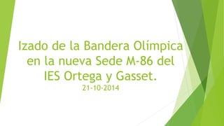 Izado de la Bandera Olímpica 
en la nueva Sede M-86 del 
IES Ortega y Gasset. 
21-10-2014 
 