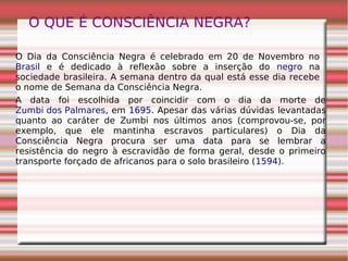 O QUE É CONSCIÊNCIA NEGRA?
O Dia da Consciência Negra é celebrado em 20 de Novembro no
Brasil e é dedicado à reflexão sobre a inserção do negro na
sociedade brasileira. A semana dentro da qual está esse dia recebe
o nome de Semana da Consciência Negra.
A data foi escolhida por coincidir com o dia da morte de
Zumbi dos Palmares, em 1695. Apesar das várias dúvidas levantadas
quanto ao caráter de Zumbi nos últimos anos (comprovou-se, por
exemplo, que ele mantinha escravos particulares) o Dia da
Consciência Negra procura ser uma data para se lembrar a
resistência do negro à escravidão de forma geral, desde o primeiro
transporte forçado de africanos para o solo brasileiro (1594).
 