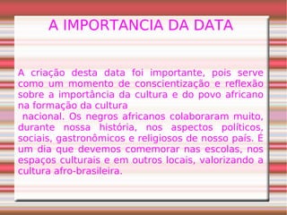 A IMPORTANCIA DA DATA
A criação desta data foi importante, pois serve
como um momento de conscientização e reflexão
sobre a importância da cultura e do povo africano
na formação da cultura
nacional. Os negros africanos colaboraram muito,
durante nossa história, nos aspectos políticos,
sociais, gastronômicos e religiosos de nosso país. É
um dia que devemos comemorar nas escolas, nos
espaços culturais e em outros locais, valorizando a
cultura afro-brasileira.
 
