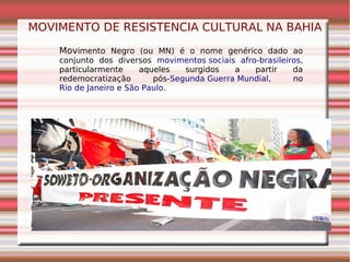 MOVIMENTO DE RESISTENCIA CULTURAL NA BAHIA
Movimento Negro (ou MN) é o nome genérico dado ao
conjunto dos diversos movimentos sociais afro-brasileiros,
particularmente aqueles surgidos a partir da
redemocratização pós-Segunda Guerra Mundial, no
Rio de Janeiro e São Paulo.
 