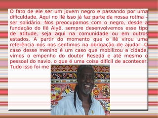 O fato de ele ser um jovem negro e passando por uma
dificuldade. Aqui no Ilê isso já faz parte da nossa rotina –
ser solidário. Nos preocupamos com o negro, desde a
fundação do Ilê Aiyê, sempre desenvolvemos esse tipo
de atitude, seja aqui na comunidade ou em outros
estados. A partir do momento que o Ilê virou uma
referência nós nos sentimos na obrigação de ajudar. O
caso desse menino é um caso que mobilizou a cidade,
vimos o empenho do doutor Resedá e até mesmo o
pessoal do navio, o que é uma coisa difícil de acontecer.
Tudo isso foi me motivando.
 