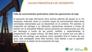 CAUSAS PRINCIPALES DE ACCIDENTES
Falta de conocimientos particulares sobre las operaciones de izaje
la operación de izaje intervienen otros actores además del equipo en sí. Es
necesario, entonces, tener un universo mayor de conocimientos sobre otras
actividades relacionadas que se desarrollan en el contexto. Por ejemplo, la
inspección de eslingas y su utilización, operaciones cercanas a líneas de
tensión (en la actualidad fallecen quince personas por electrocución por año
por descarga a través de las grúas), señales y, especialmente, la
programación de cargas críticas. Se debe tener en cuenta que una falla o
rotura de una eslinga, que produce como resultado final el vuelco de una
grúa, está catalogado como falla humana. Esto debido a que el operador
debe conocer el estado de los accesorios de izaje.
 