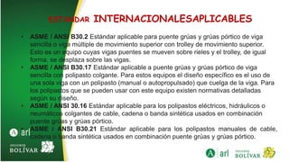 ESTANDAR INTERNACIONALESAPLICABLES
• ASME / ANSI B30.2 Estándar aplicable para puente grúas y grúas pórtico de viga
sencilla o viga múltiple de movimiento superior con trolley de movimiento superior.
Esto es un equipo cuyas vigas puentes se mueven sobre rieles y el trolley, de igual
forma, se desplaza sobre las vigas.
• ASME / ANSI B30.17 Estándar aplicable a puente grúas y grúas pórtico de viga
sencilla con polipasto colgante. Para estos equipos el diseño específico es el uso de
una sola viga con un polipasto (manual o autopropulsado) que cuelga de la viga. Para
los polipastos que se pueden usar con este equipo existen normativas detalladas
según su diseño.
• ASME / ANSI 30.16 Estándar aplicable para los polipastos eléctricos, hidráulicos o
neumáticos colgantes de cable, cadena o banda sintética usados en combinación
puente grúas y grúas pórtico.
• ASME / ANSI B30.21 Estándar aplicable para los polipastos manuales de cable,
cadena o banda sintética usados en combinación puente grúas y grúas pórtico.
 