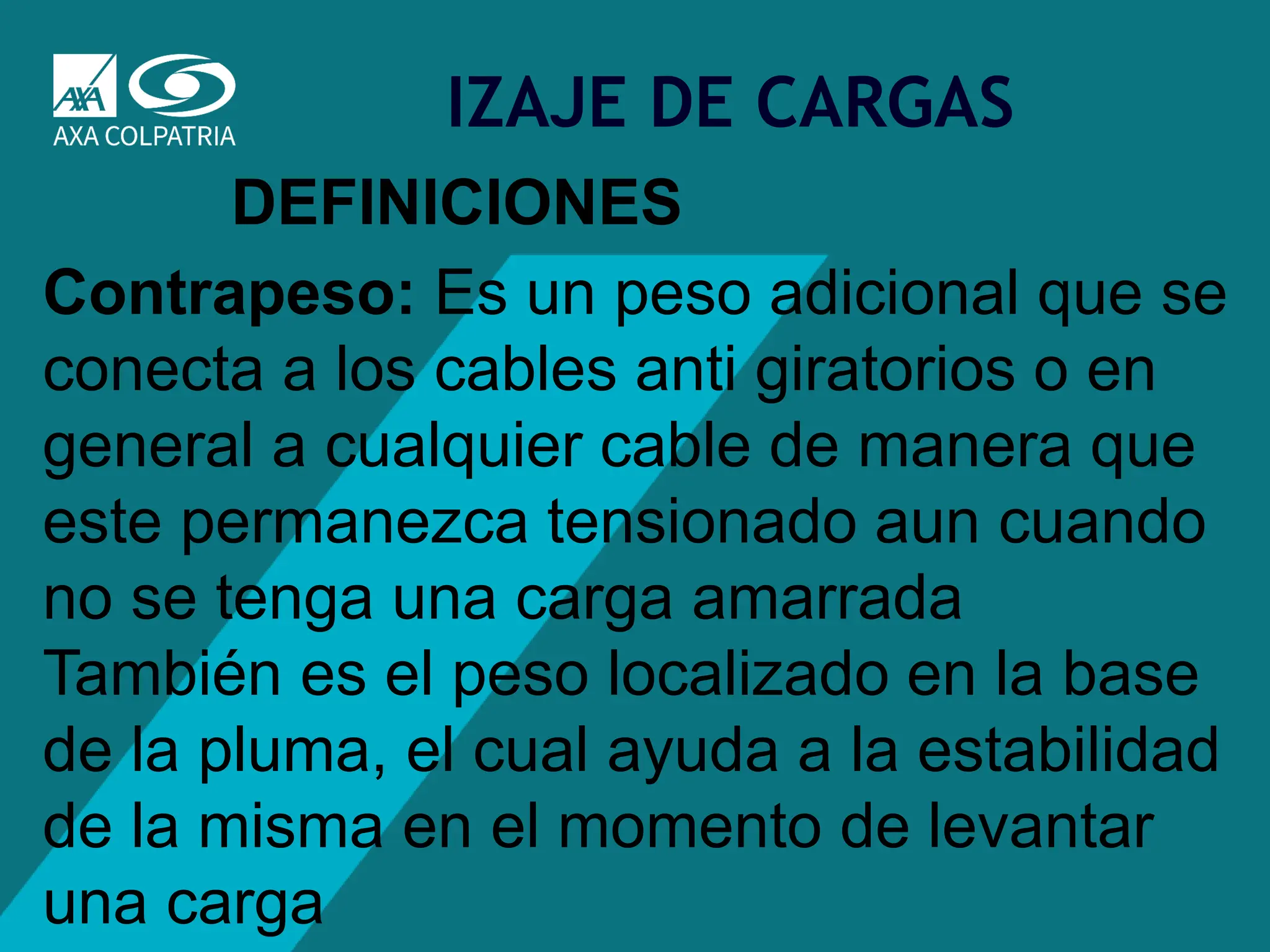 10
IZAJE DE CARGAS
DEFINICIONES
Contrapeso: Es un peso adicional que se
conecta a los cables anti giratorios o en
general a cualquier cable de manera que
este permanezca tensionado aun cuando
no se tenga una carga amarrada
También es el peso localizado en la base
de la pluma, el cual ayuda a la estabilidad
de la misma en el momento de levantar
una carga
 
