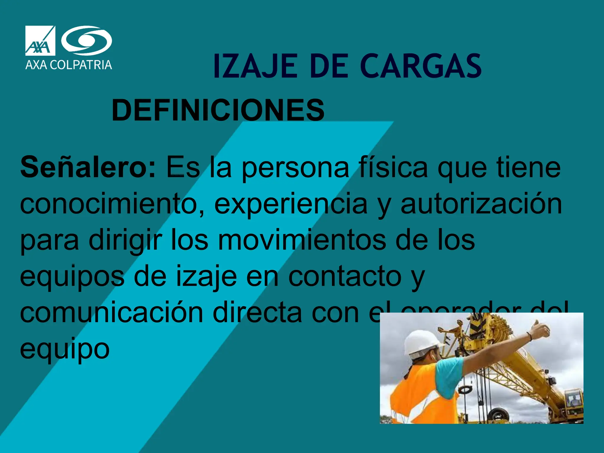 28
IZAJE DE CARGAS
DEFINICIONES
Señalero: Es la persona física que tiene
conocimiento, experiencia y autorización
para dirigir los movimientos de los
equipos de izaje en contacto y
comunicación directa con el operador del
equipo
 