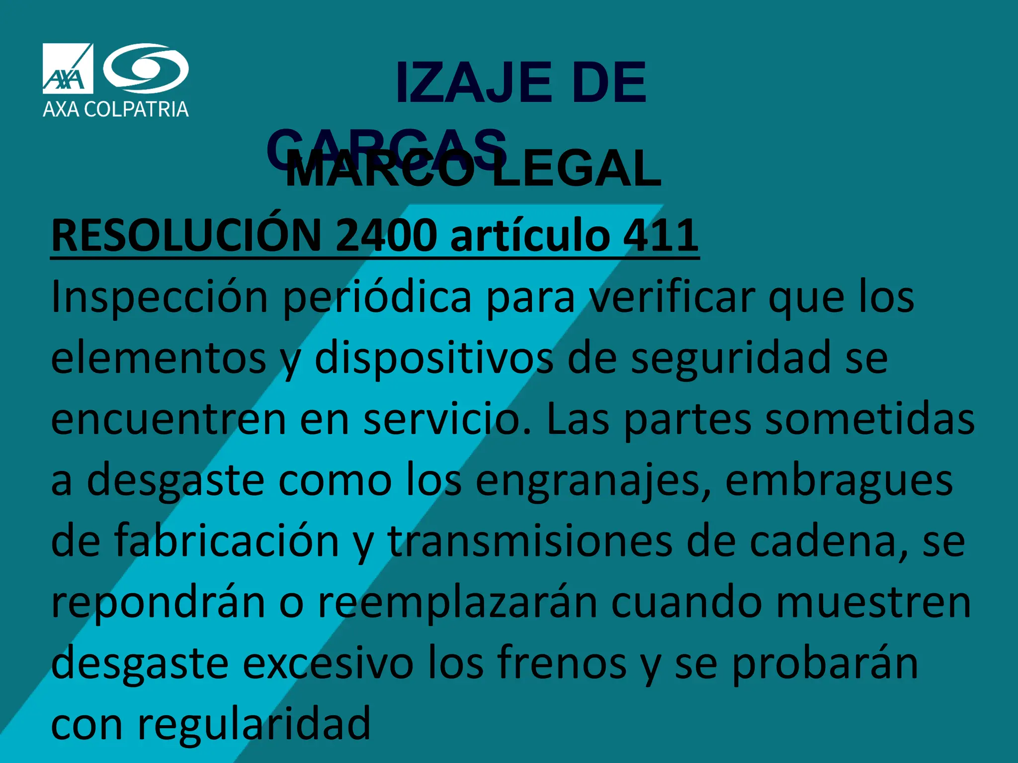 75
IZAJE DE
CARGAS
MARCO LEGAL
RESOLUCIÓN 2400 artículo 411
Inspección periódica para verificar que los
elementos y dispositivos de seguridad se
encuentren en servicio. Las partes sometidas
a desgaste como los engranajes, embragues
de fabricación y transmisiones de cadena, se
repondrán o reemplazarán cuando muestren
desgaste excesivo los frenos y se probarán
con regularidad
 