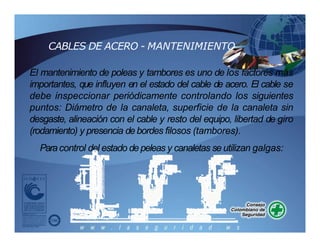 CABLES DE ACERO - MANTENIMIENTO
El mantenimiento de poleas y tambores es uno de los factores más
importantes, que influyen en el estado del cable de acero. El cable se
debe inspeccionar periódicamente controlando los siguientes
puntos: Diámetro de la canaleta, superficie de la canaleta sin
desgaste, alineación con el cable y resto del equipo, libertad de giro
(rodamiento) y presencia de bordes filosos (tambores).
Paracontrol del estado de peleas y canaletas se utilizan galgas:
 