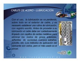 Con el uso, la lubricación se va perdiendo,
sobre todo en el exterior de cable, y es
necesario establecer una rutina de lubricación,
con registro escrito. Antes de proceder a su
lubricación el cable debe ser cuidadosamente
limpiado con cepillos de cerdas metálicas para
eliminar
adheridas
los restos de grasa anteriores,
de suciedad, cuerpos extraños,
polvillo, etc. Los métodos de aplicación del
lubricante son varios, pero el más usado es el
pincel.
CABLES DE ACERO - LUBRICACIÓN
 