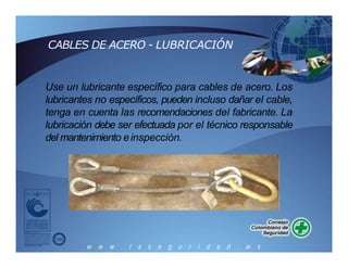 CABLES DE ACERO - LUBRICACIÓN
Use un lubricante específico para cables de acero. Los
lubricantes no específicos, pueden incluso dañar el cable,
tenga en cuenta las recomendaciones del fabricante. La
lubricación debe ser efectuada por el técnico responsable
del mantenimiento einspección.
 