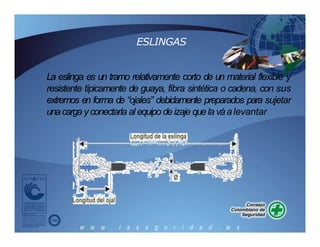 ESLINGAS
La eslinga es un tramo relativamente corto de un material flexible y
resistente típicamente de guaya, fibra sintética o cadena, con sus
extremos en forma de “ojales” debidamente preparados para sujetar
unacargayconectarla al equipo deizaje quela váalevantar
 