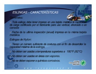 ESLINGAS - CARACTERÍSTICAS
Generales:
✓ Toda eslinga debe tener impreso en una tarjeta metálica la capacidad
de carga certificada por el fabricante para uso vertical, ahorcado o en
canasta
✓ Fecha de la ultima inspección (anual) impresa en la misma tarjeta
metálica.
Eslingas de Nylon:
✓ Tienen un número suficiente de costuras con el fin de desarrollar la
capacidadmáximadela eslinga.
✓ Nodebenser usadasatemperaturas superiores a 180°F.(82°C)
✓ Nodebenser usadasenáreas convapores.
✓ Nosedebenexponeraquímicos corrosivos.
 