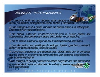ESLINGAS - MANTENIMIENTO
✓ Cuando no estén en uso deberán estar siempre guardadas en sitios
secosycubiertos, protegidas dearena, polvos yatmósferas corrosivas.
✓ Las eslingas de las grúas móviles no deben estar a la intemperie.
Debenestar encajas metálicas.
✓ No deben estar en contactodirectocon el suelo, deben ser
suspendidas desoportesdemaderaconperfiles redondeados.
✓ Nosedebenexponeral rigor desol ni atemperaturas elevadas.
✓ Los elementos que constituyen la eslinga. (ojetes, ganchos y cuerpo)
debenser inspeccionados periódicamente
✓ Como norma general se inspeccionarán diariamente por el personal
quelas utilice y anualmentecomo máximo, por personal especializado.
Versiguientepágina
✓Laseslingas deguayaycadenasedebenengrasar conunafrecuencia
que dependerá de las condiciones de trabajo,determinadas através de
las inspecciones.
 