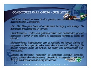 CONECTORES PARA CARGA - GRILLETES
Definición: Son conectores de dos piezas, un cuerpo y un pasador
roscadoflexible yresistente.
Uso: Se utiliza para hacer el acople entre la carga y una eslinga. No
reemplace el pasador poruntornillo.
Características: Todos los grilletes deben ser certificados por el
fabricante y llevar en alto relieve la capacidad máxima de carga de
diseño.
Mantenimiento: Inspeccionar que el roscado no tenga daños ni
desgaste visible. Inspeccionarlos antes de cada conexión de carga. No
aplicar ninguna clase de pintura. No deben ser almacenados a la
intemperie.
Criterios de descarte: Aplicación de soldadura, excesiva corrosión,
grietas, señales de calentamiento, doblamiento y desgaste superiores al
10%delasdimensionesdecualquier sección.
 