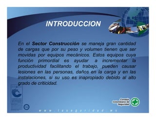 En el Sector Construcción se maneja gran cantidad
de cargas que por su peso y volumen tienen que ser
movidas por equipos mecánicos. Estos equipos cuya
función primordial es ayudar a incrementar la
productividad facilitando el trabajo, pueden causar
lesiones en las personas, daños en la carga y en las
instalaciones, si su uso es inapropiado debido al alto
grado de criticidad.
INTRODUCCION
 
