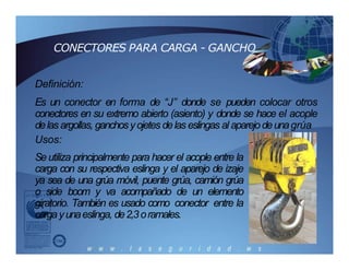 CONECTORES PARA CARGA - GANCHO
Definición:
Es un conector en forma de “J” donde se pueden colocar otros
conectores en su extremo abierto (asiento) y donde se hace el acople
delas argollas, ganchosyojetes delas eslingas al aparejodeunagrúa
Usos:
Se utiliza principalmente para hacer el acople entre la
carga con su respectiva eslinga y el aparejo de izaje
ya sea de una grúa móvil, puente grúa, camión grúa
o side boom y va acompañado de un elemento
giratorio. También es usado como conector entre la
cargayunaeslinga, de2,3oramales.
 