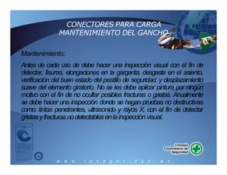 CONECTORES PARA CARGA
MANTENIMIENTO DEL GANCHO
Mantenimiento:
Antes de cada uso de debe hacer una inspección visual con el fin de
detectar, fisuras, elongaciones en la garganta, desgaste en el asiento,
verificación del buen estado del pestillo de seguridad, y desplazamiento
suave del elemento giratorio. No se les debe aplicar pintura por ningún
motivo con el fin de no ocultar posibles fracturas o grietas. Anualmente
se debe hacer una inspección donde se hagan pruebas no destructivas
como: tintas penetrantes, ultrasonido y rayos X, con el fin de detectar
grietasyfracturasnodetectables enla inspección visual.
 