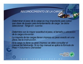 RECONOCIMIENTO DE LA CARGA
Determinar el peso de la carga es muy importante para saber
que clase de equipo para levantamiento de carga `se debe
seleccionar. Tenga en cuenta:
■ Determine con la mayor exactitud el peso, el tamaño y ubicación
dela carga alevantar.
■ La mayoría de las cargas tienen impreso su peso exacto en una
placa, lea la instrucción.
■ Si la carga no tiene su peso impreso se debe consultar el
manual del fabricante. Si no hay manual se aplica la fórmula de
Peso =Volumenx Densidad
 