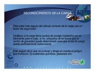 RECONOCIMIENTO DE LA CARGA
■ Paraestar mas seguro del cálculo correcto de la carga use un
factor de seguridad.
■ Verifique si la carga tiene puntos de anclaje instalados por el
fabricante para el izaje, si no, ubíquelos detal forma que el
centro de gravedad quede determinado para que al izar la carga
quede perfectamente balanceada.
■ Esté seguro de lo que va amover y tenga en cuenta el peligro
que involucra. Ej sustancias químicas, gaseosas etc.
 