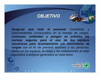 Asegurar que todo el personal Contratista y
Subcontratistas involucrados en el manejo de cargas,
conozcan, entiendan y pongan
normas seguras para
en práctica las
el uso de los equipos
mecánicos para levantamiento y/o movimiento de
cargas con el fin de prevenir lesiones a las personas,
daños en los equipos, la carga y las instalaciones al estar
expuestos a peligros generados en esta tarea.
OBJETIVO
 