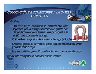COLOCACIÓN DE CONECTORES A LA CARGA
GRILLETES
Grillete:
■ Una vez haya calculado la tensión que será
soportada por la eslinga seleccione un grillete con
Capacidad máxima de tensión mayor o igual a la
tensión quesoportará la eslinga.
■ Colóquelo enlos puntosdeanclaje dela carga(si los tiene)
■ Orienteel grillete detal manera queel pasador quedehacia arriba
yel arcohaciaabajo.
■ Usesolo grilletes queesténcertificados yenbuenascondiciones.
■ Nunca reemplace el pasador por un tornillo.
 