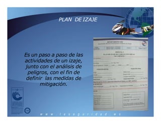 PLAN DE IZAJE
Es un paso a paso de las
actividades de un izaje,
junto con el análisis de
peligros, con el fin de
definir las medidas de
mitigación.
 