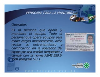 PERSONAL PARA LA MANIOBRA
Operador:
Es la persona que opera y
maniobra el equipo. Todo el
personal que opere equipos para
mover cargas mecánicamente, debe
recibir un entrenamiento y
certificación en la operación del
equipo por una entidad competente y
cumplir con la norma ASME B30.5-
1994 parágrafo 5-3.1.
 