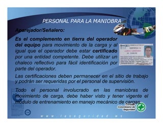 PERSONAL PARA LA MANIOBRA
Aparejador/Señalero:
Es el complemento en tierra del operador
del equipo para movimiento de la carga y al
igual que el operador debe estar certificado
por una entidad competente. Debe utilizar un
chaleco reflectivo para fácil identificación por
parte del operador.
Las certificaciones deben permanecer en el sitio de trabajo
y podrán ser requeridas por el personal de supervisión.
Todo el personal involucrado en las maniobras de
movimiento de carga, debe haber visto y tener vigente el
módulo de entrenamiento en manejo mecánico de cargas.
 