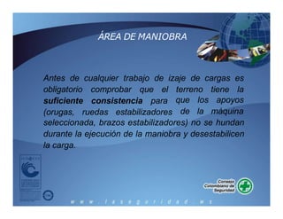 ÁREA DE MANIOBRA
Antes de cualquier trabajo de izaje de cargas es
obligatorio comprobar que el terreno tiene la
suficiente consistencia para
(orugas, ruedas estabilizadores
que los apoyos
de la máquina
seleccionada, brazos estabilizadores) no se hundan
durante la ejecución de la maniobra y desestabilicen
la carga.
 