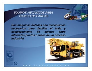 Son máquinas dotadas con mecanismos
necesarios para facilitar el izaje y
desplazamiento de objetos entre
diferentes puntos o fases de un proceso
industrial .
EQUIPOS MECÁNICOS PARA
MANEJO DE CARGAS
 