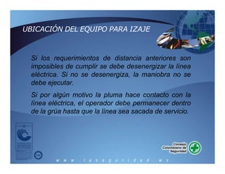 Si los requerimientos de distancia anteriores son
imposibles de cumplir se debe desenergizar la línea
eléctrica. Si no se desenergiza, la maniobra no se
debe ejecutar.
Si por algún motivo la pluma hace contacto con la
línea eléctrica, el operador debe permanecer dentro
de la grúa hasta que la línea sea sacada de servicio.
UBICACIÓN DEL EQUIPO PARA IZAJE
 