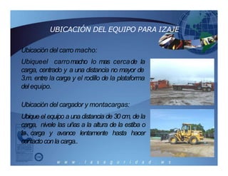 UBICACIÓN DEL EQUIPO PARA IZAJE
Ubicación del carro macho:
Ubiqueel carromacho lo mas cercade la
carga, centrado y a una distancia no mayor de
3.m. entre la carga y el rodillo de la plataforma
del equipo.
Ubicación del cargador y montacargas:
Ubique el equipo a una distancia de 30 cm, de la
carga, nivele las uñas a la altura de la estiba o
la carga y avance lentamente hasta hacer
contactoconla carga..
 