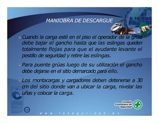 MANIOBRA DE DESCARGUE
■ Cuando la carga esté en el piso el operador de la grúa
debe bajar el gancho hasta que las eslingas queden
totalmente flojas para que el ayudante levante el
pestillo de seguridad y retire las eslingas.
■ Para puente grúas luego de su utilización el gancho
debe dejarse en el sitio demarcado para ello.
■ Los montacargas y cargadores deben detenerse a 30
cm del sitio donde van a ubicar la carga, nivelar las
uñas y colocar la carga.
 