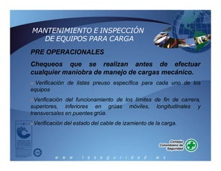 MANTENIMIENTO E INSPECCIÓN
DE EQUIPOS PARA CARGA
PRE OPERACIONALES
Chequeos que se realizan antes de efectuar
cualquier maniobra de manejo de cargas mecánico.
■ Verificación de listas preuso específica para cada uno de los
equipos
■Verificación del funcionamiento de los límites de fin de carrera,
superiores, inferiores en grúas móviles, longitudinales y
transversales en puentes grúa.
■Verificación del estado del cable de izamiento de la carga.
 