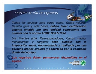 CERTIFICACIÓN DE EQUIPOS
Todos los equipos para carga como: Grúas móviles,
Camión grúa y side boom, deben tener certificación
vigente emitida por una entidad competente que
cumpla con la norma ASME B30.5-1994.
Retroexcavadoras, Carros macho,
Los Puentes grúa,
montacargas y cargador debe cumplir con la
inspección anual, documentada y realizada por una
persona idónea avalada y soportada por la compañía
dueña del equipo.
Los registros deben permanecer disponibles en el
equipo.
 