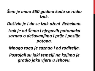Šem je imao 550 godina kada se rodio
Izak.
Doživio je i da se Izak oženi Rebekom.
Izak je od Šema i njegovih potomaka
saznao o dešavanjima i prije i poslije
potopa.
Mnogo toga je saznao i od roditelja.
Postojali su jaki temelji na kojima je
gradio jaku vjeru u Jehovu.
 