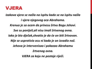 VJERA
Izakova vjera se našla na ispitu kada se na ispitu našla
i vjera njegovog oca Abrahama.
Krenuo je sa ocem da prinesu žrtvu Bogu Jehovi.
Sve su ponijeli,ali nisu imali žrtvenog ovna.
Iako je bio dječak,shvatio je da će on biti žrtvovan.
Nije se usprotivio ocu ni kada je on izvadio nož.
Jehova je intervenisao i pokazao Abrahamu
žrtvenog ovna.
VJERA za koju ne postoje riječi.
 