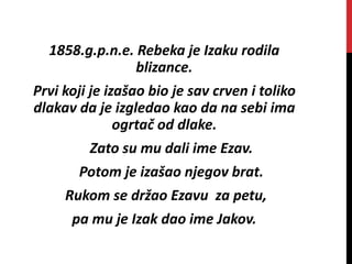 1858.g.p.n.e. Rebeka je Izaku rodila
blizance.
Prvi koji je izašao bio je sav crven i toliko
dlakav da je izgledao kao da na sebi ima
ogrtač od dlake.
Zato su mu dali ime Ezav.
Potom je izašao njegov brat.
Rukom se držao Ezavu za petu,
pa mu je Izak dao ime Jakov.
 