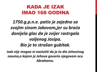 KADA JE IZAK
IMAO 168 GODINA
1750.g.p.n.e. patio je zajedno sa
svojim sinom Jakovom,jer su braća
donijela glas da je zvijer rastrgala
voljenog Josipa.
Bio je to strašan gubitak.
Izak nije mogao ni naslutiti da je to dio Jehovinog
nauma,o kojem je Jehova govorio njegovom ocu
Abrahamu.
 